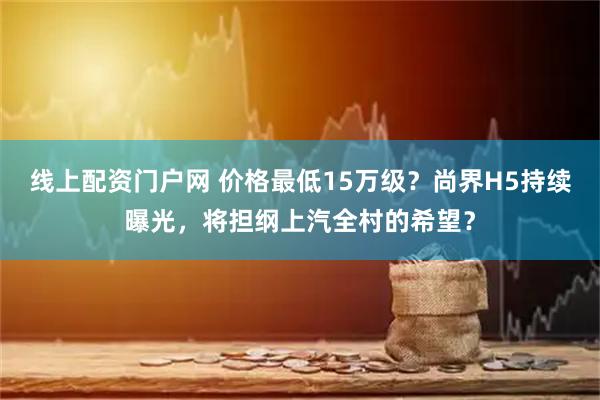 线上配资门户网 价格最低15万级？尚界H5持续曝光，将担纲上汽全村的希望？