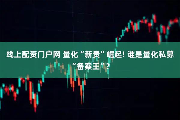 线上配资门户网 量化“新贵”崛起! 谁是量化私募“备案王”?
