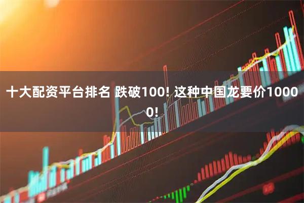 十大配资平台排名 跌破100! 这种中国龙要价10000!