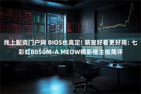 线上配资门户网 BIOS也高定! 萌宠好看更好用: 七彩虹B850M-A MEOW橘影橙主板简评