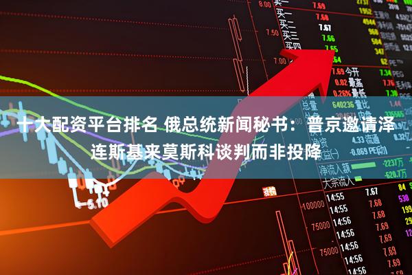 十大配资平台排名 俄总统新闻秘书：普京邀请泽连斯基来莫斯科谈判而非投降