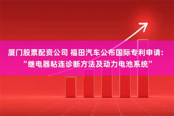 厦门股票配资公司 福田汽车公布国际专利申请: “继电器粘连诊断方法及动力电池系统”