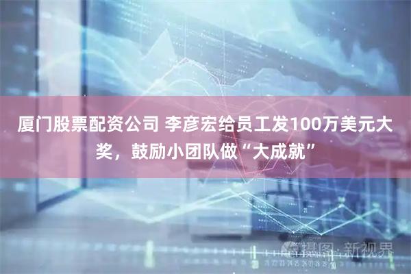 厦门股票配资公司 李彦宏给员工发100万美元大奖，鼓励小团队做“大成就”