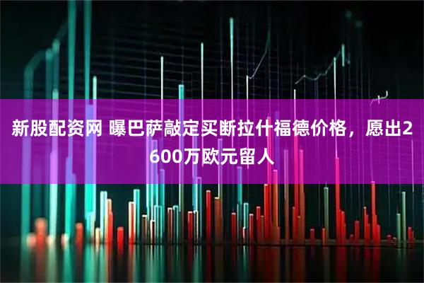 新股配资网 曝巴萨敲定买断拉什福德价格，愿出2600万欧元留人