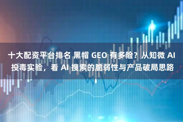 十大配资平台排名 黑帽 GEO 有多险？从知微 AI 投毒实验，看 AI 搜索的脆弱性与产品破局思路