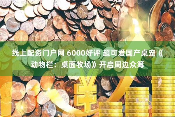 线上配资门户网 6000好评 超可爱国产桌宠《动物栏：桌面牧场》开启周边众筹