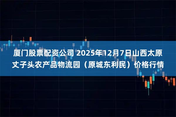 厦门股票配资公司 2025年12月7日山西太原丈子头农产品物流园（原城东利民）价格行情
