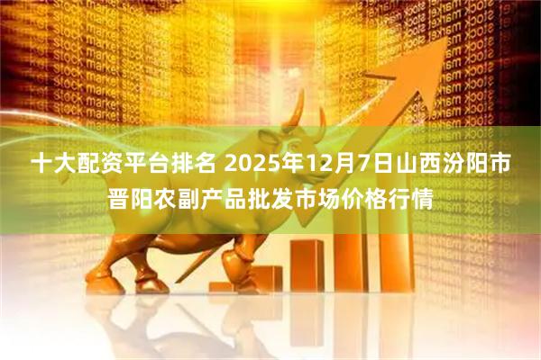 十大配资平台排名 2025年12月7日山西汾阳市晋阳农副产品批发市场价格行情
