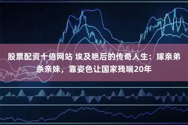 股票配资十倍网站 埃及艳后的传奇人生：嫁亲弟杀亲妹，靠姿色让国家残喘20年