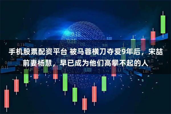 手机股票配资平台 被马蓉横刀夺爱9年后，宋喆前妻杨慧，早已成为他们高攀不起的人
