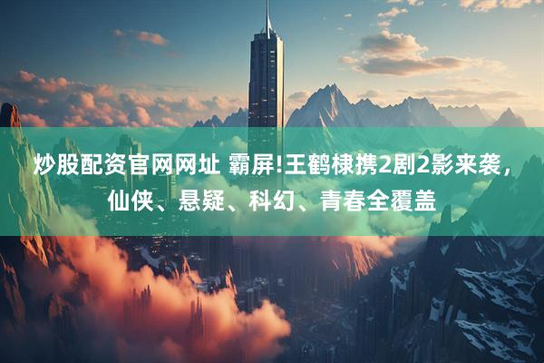 炒股配资官网网址 霸屏!王鹤棣携2剧2影来袭，仙侠、悬疑、科幻、青春全覆盖