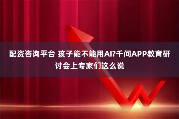 配资咨询平台 孩子能不能用AI?千问APP教育研讨会上专家们这么说