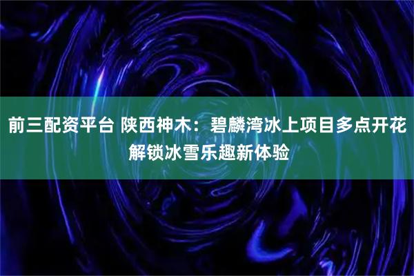 前三配资平台 陕西神木：碧麟湾冰上项目多点开花 解锁冰雪乐趣新体验