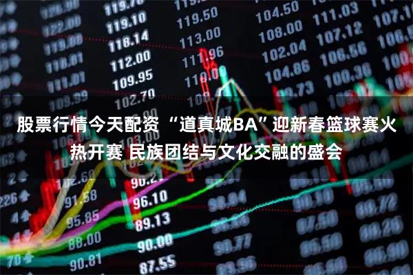 股票行情今天配资 “道真城BA”迎新春篮球赛火热开赛 民族团结与文化交融的盛会
