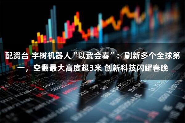 配资台 宇树机器人“以武会春”：刷新多个全球第一，空翻最大高度超3米 创新科技闪耀春晚