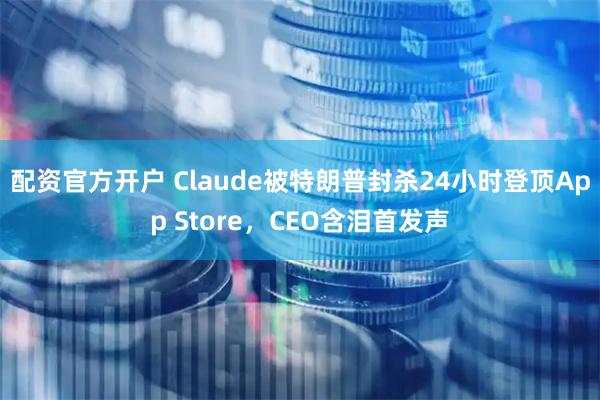 配资官方开户 Claude被特朗普封杀24小时登顶App Store，CEO含泪首发声