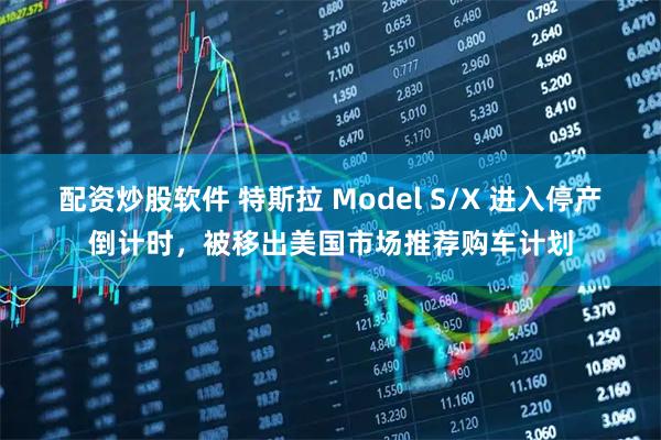配资炒股软件 特斯拉 Model S/X 进入停产倒计时，被移出美国市场推荐购车计划