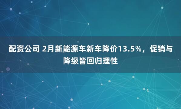 配资公司 2月新能源车新车降价13.5%，促销与降级皆回归理性