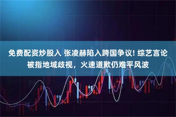 免费配资炒股入 张凌赫陷入跨国争议! 综艺言论被指地域歧视，火速道歉仍难平风波