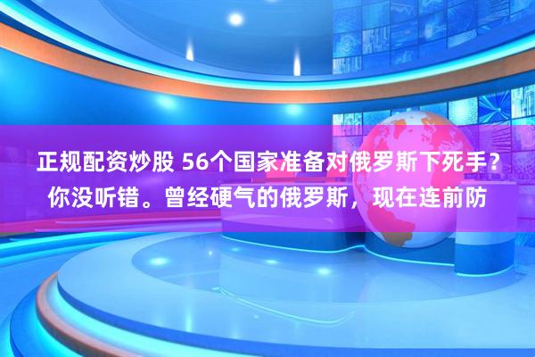 正规配资炒股 56个国家准备对俄罗斯下死手？你没听错。曾经硬气的俄罗斯，现在连前防