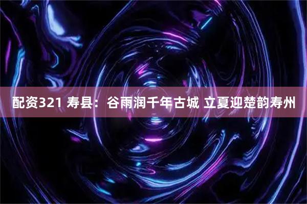 配资321 寿县：谷雨润千年古城 立夏迎楚韵寿州