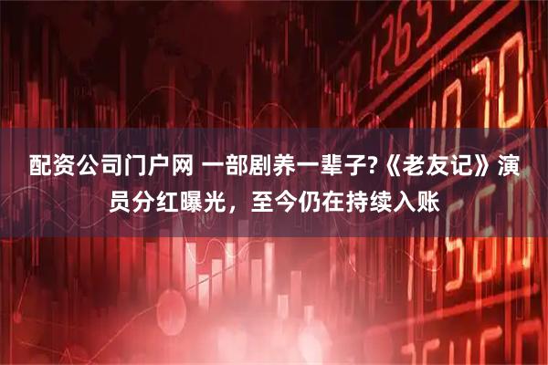 配资公司门户网 一部剧养一辈子?《老友记》演员分红曝光，至今仍在持续入账