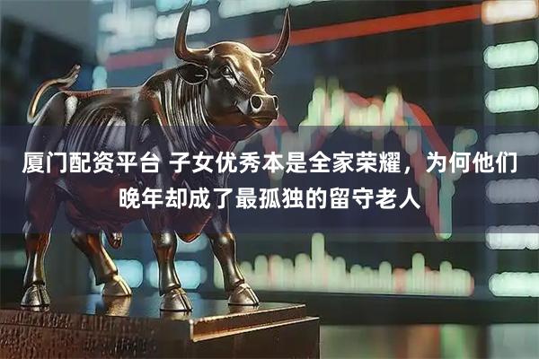 厦门配资平台 子女优秀本是全家荣耀，为何他们晚年却成了最孤独的留守老人