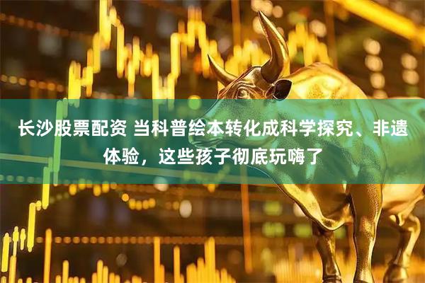 长沙股票配资 当科普绘本转化成科学探究、非遗体验，这些孩子彻底玩嗨了