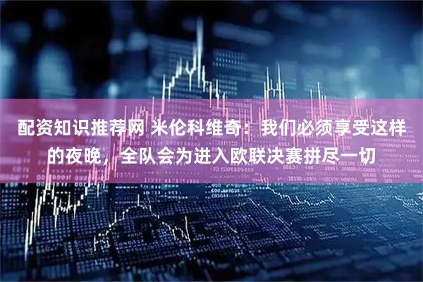 配资知识推荐网 米伦科维奇：我们必须享受这样的夜晚，全队会为进入欧联决赛拼尽一切