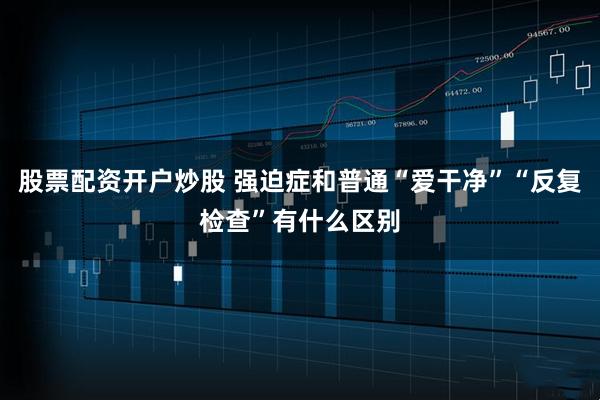 股票配资开户炒股 强迫症和普通“爱干净”“反复检查”有什么区别