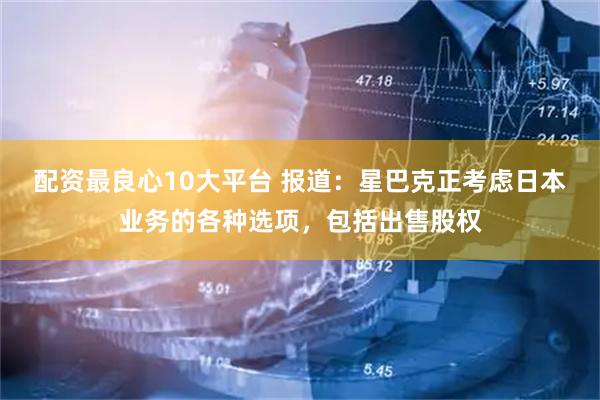配资最良心10大平台 报道：星巴克正考虑日本业务的各种选项，包括出售股权