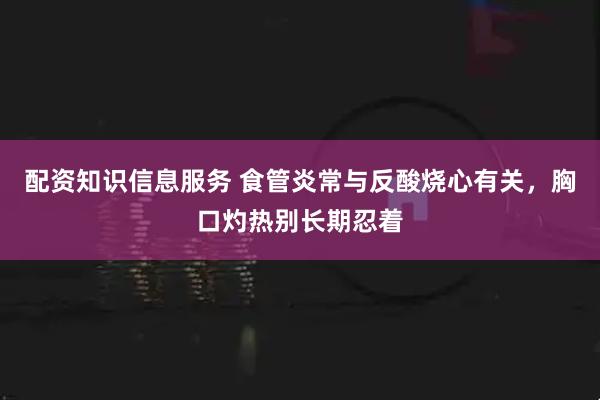 配资知识信息服务 食管炎常与反酸烧心有关，胸口灼热别长期忍着